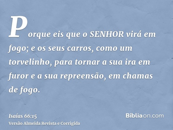 Porque eis que o SENHOR virá em fogo; e os seus carros, como um torvelinho, para tornar a sua ira em furor e a sua repreensão, em chamas de fogo.