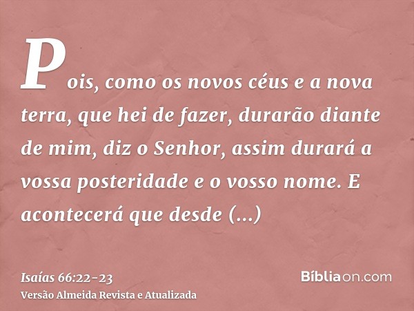 Pois, como os novos céus e a nova terra, que hei de fazer, durarão diante de mim, diz o Senhor, assim durará a vossa posteridade e o vosso nome.E acontecerá que