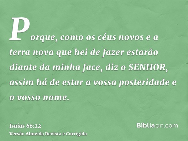 Porque, como os céus novos e a terra nova que hei de fazer estarão diante da minha face, diz o SENHOR, assim há de estar a vossa posteridade e o vosso nome.