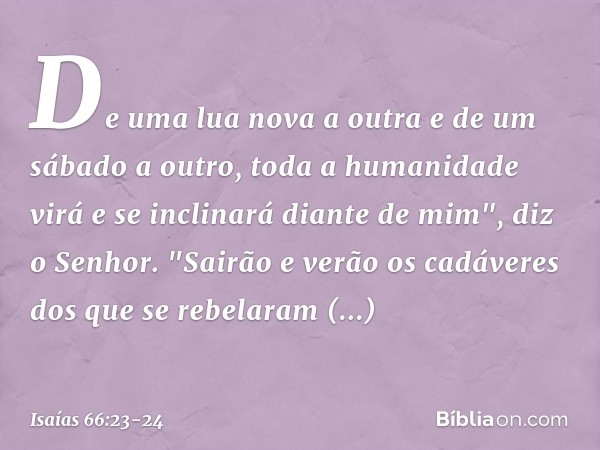 De uma lua nova a outra e de um sábado a outro, toda a humanidade virá e se inclinará diante de mim", diz o Senhor. "Sai­rão e verão os cadáveres dos que se reb