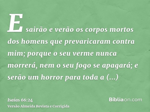E sairão e verão os corpos mortos dos homens que prevaricaram contra mim; porque o seu verme nunca morrerá, nem o seu fogo se apagará; e serão um horror para to