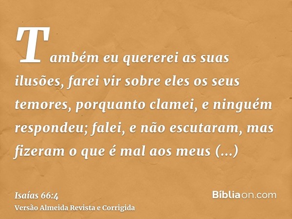 Também eu quererei as suas ilusões, farei vir sobre eles os seus temores, porquanto clamei, e ninguém respondeu; falei, e não escutaram, mas fizeram o que é mal