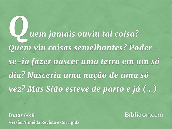 Quem jamais ouviu tal coisa? Quem viu coisas semelhantes? Poder-se-ia fazer nascer uma terra em um só dia? Nasceria uma nação de uma só vez? Mas Sião esteve de 