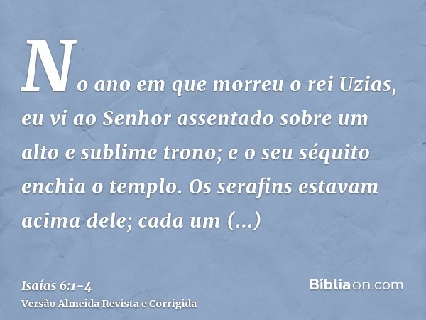 No ano em que morreu o rei Uzias, eu vi ao Senhor assentado sobre um alto e sublime trono; e o seu séquito enchia o templo.Os serafins estavam acima dele; cada