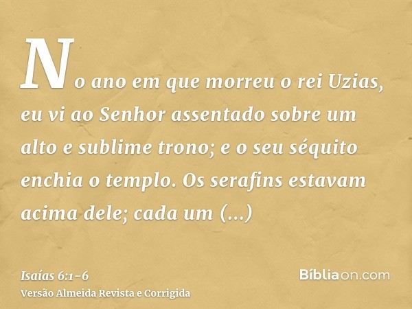 No ano em que morreu o rei Uzias, eu vi ao Senhor assentado sobre um alto e sublime trono; e o seu séquito enchia o templo.Os serafins estavam acima dele; cada 