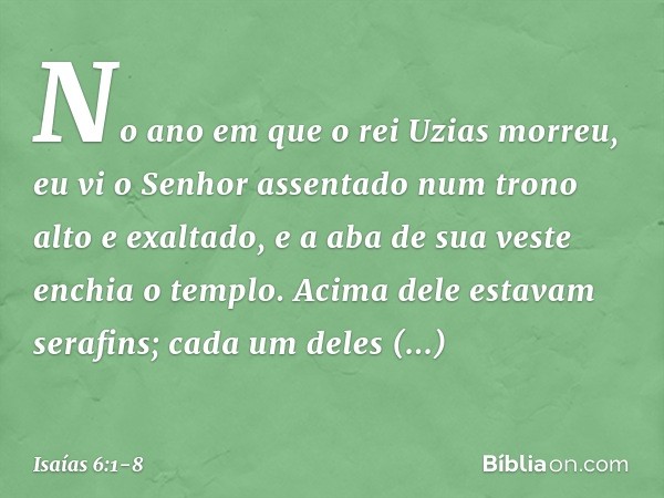 No ano em que o rei Uzias morreu, eu vi o Senhor assentado num trono alto e exaltado, e a aba de sua veste enchia o templo. Acima dele estavam serafins; cada um