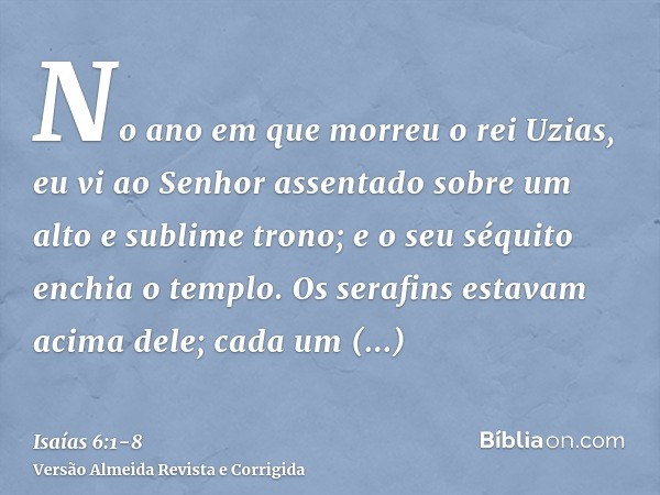 No ano em que morreu o rei Uzias, eu vi ao Senhor assentado sobre um alto e sublime trono; e o seu séquito enchia o templo.Os serafins estavam acima dele; cada 