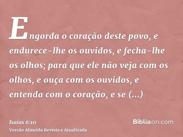 Engorda o coração deste povo, e endurece-lhe os ouvidos, e fecha-lhe os olhos; para que ele não veja com os olhos, e ouça com os ouvidos, e entenda com o coraçã