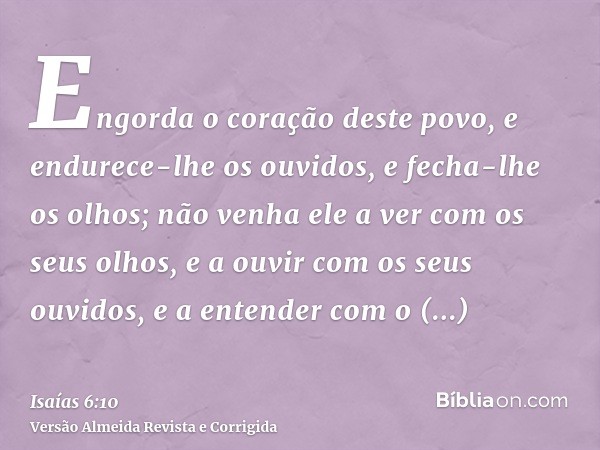 Engorda o coração deste povo, e endurece-lhe os ouvidos, e fecha-lhe os olhos; não venha ele a ver com os seus olhos, e a ouvir com os seus ouvidos, e a entende