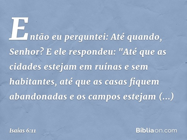 Então eu perguntei:
Até quando, Senhor?
E ele respondeu:
"Até que as cidades estejam em ruínas
e sem habitantes,
até que as casas fiquem abandonadas
e os campos