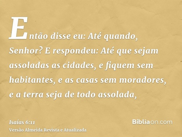 Então disse eu: Até quando, Senhor? E respondeu: Até que sejam assoladas as cidades, e fiquem sem habitantes, e as casas sem moradores, e a terra seja de todo a