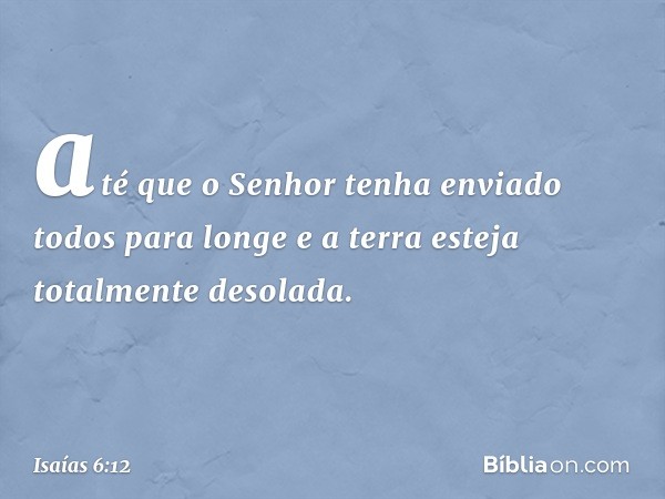 até que o Senhor tenha enviado
todos para longe
e a terra esteja totalmente desolada. -- Isaías 6:12