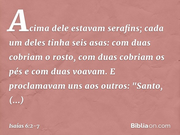 Acima dele estavam serafins; cada um deles tinha seis asas: com duas cobriam o rosto, com duas cobriam os pés e com duas voavam. E proclamavam uns aos outros:
"