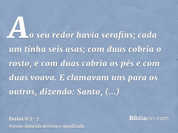 Ao seu redor havia serafins; cada um tinha seis asas; com duas cobria o rosto, e com duas cobria os pés e com duas voava.E clamavam uns para os outros, dizendo: