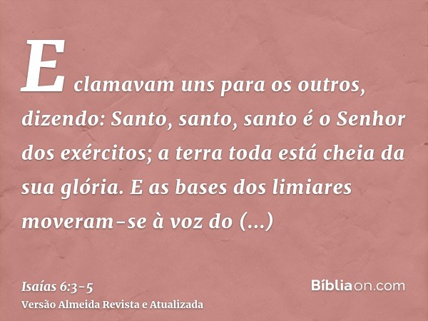 E clamavam uns para os outros, dizendo: Santo, santo, santo é o Senhor dos exércitos; a terra toda está cheia da sua glória.E as bases dos limiares moveram-se à