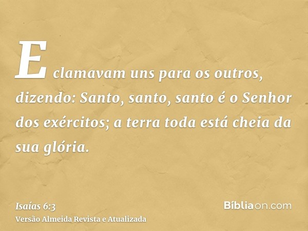 E clamavam uns para os outros, dizendo: Santo, santo, santo é o Senhor dos exércitos; a terra toda está cheia da sua glória.