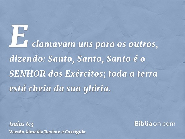 E clamavam uns para os outros, dizendo: Santo, Santo, Santo é o SENHOR dos Exércitos; toda a terra está cheia da sua glória.