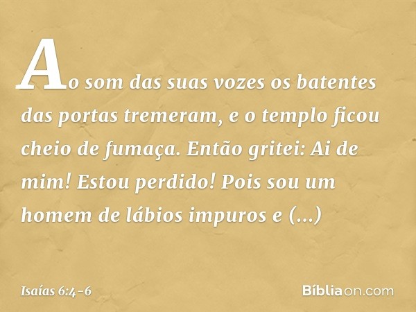 Ao som das suas vozes os batentes das portas tremeram, e o templo ficou cheio de fumaça. Então gritei: Ai de mim! Estou perdido! Pois sou um homem de lábios imp