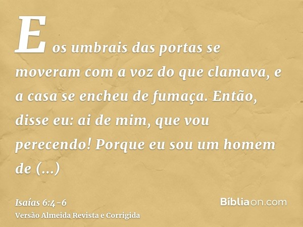 E os umbrais das portas se moveram com a voz do que clamava, e a casa se encheu de fumaça.Então, disse eu: ai de mim, que vou perecendo! Porque eu sou um homem 