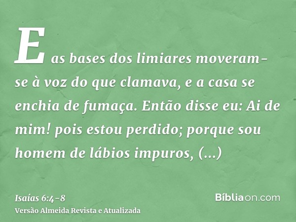 E as bases dos limiares moveram-se à voz do que clamava, e a casa se enchia de fumaça.Então disse eu: Ai de mim! pois estou perdido; porque sou homem de lábios 