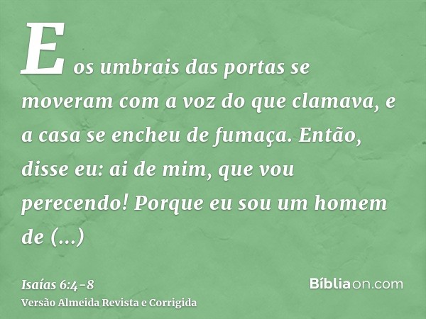 E os umbrais das portas se moveram com a voz do que clamava, e a casa se encheu de fumaça.Então, disse eu: ai de mim, que vou perecendo! Porque eu sou um homem 