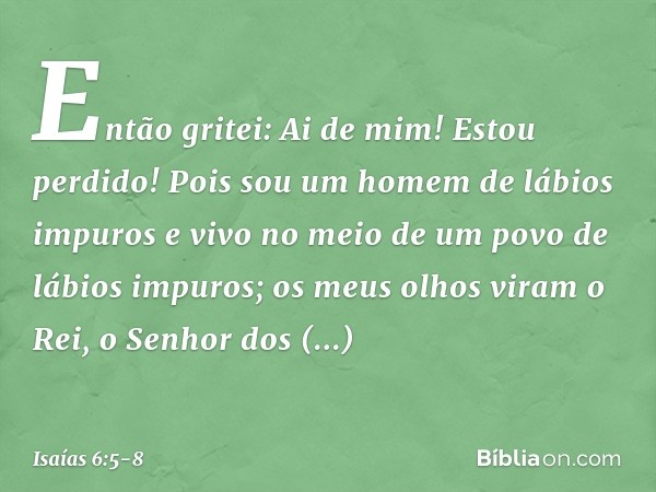 Então gritei: Ai de mim! Estou perdido! Pois sou um homem de lábios impuros e vivo no meio de um povo de lábios impuros; os meus olhos viram o Rei, o Senhor dos