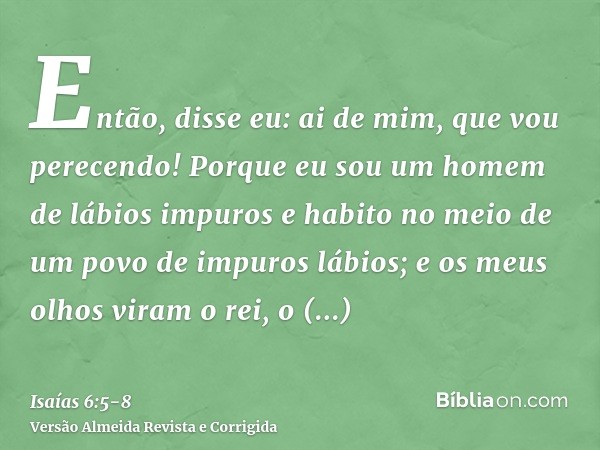 Então, disse eu: ai de mim, que vou perecendo! Porque eu sou um homem de lábios impuros e habito no meio de um povo de impuros lábios; e os meus olhos viram o r