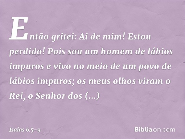 Então gritei: Ai de mim! Estou perdido! Pois sou um homem de lábios impuros e vivo no meio de um povo de lábios impuros; os meus olhos viram o Rei, o Senhor dos