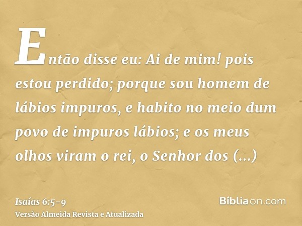 Então disse eu: Ai de mim! pois estou perdido; porque sou homem de lábios impuros, e habito no meio dum povo de impuros lábios; e os meus olhos viram o rei, o S