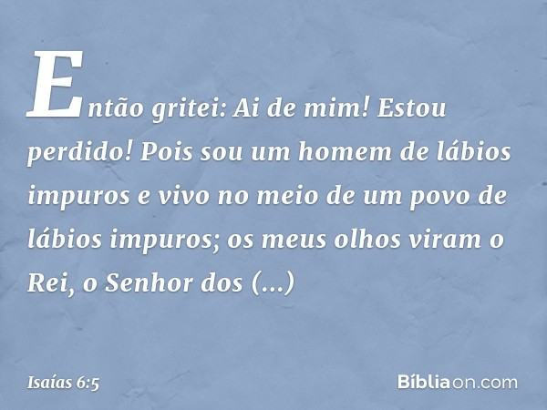 Então gritei: Ai de mim! Estou perdido! Pois sou um homem de lábios impuros e vivo no meio de um povo de lábios impuros; os meus olhos viram o Rei, o Senhor dos