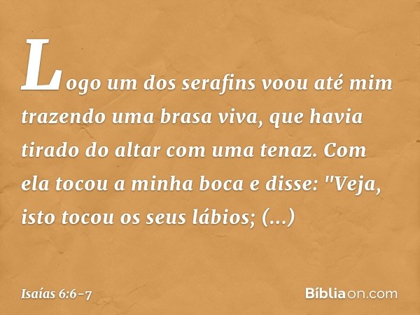 Logo um dos serafins voou até mim trazendo uma brasa viva, que havia tirado do altar com uma tenaz. Com ela tocou a minha boca e disse: "Veja, isto tocou os seu