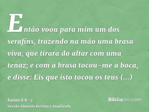 Então voou para mim um dos serafins, trazendo na mão uma brasa viva, que tirara do altar com uma tenaz;e com a brasa tocou-me a boca, e disse: Eis que isto toco