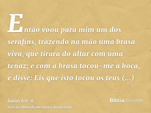 Então voou para mim um dos serafins, trazendo na mão uma brasa viva, que tirara do altar com uma tenaz;e com a brasa tocou-me a boca, e disse: Eis que isto toco