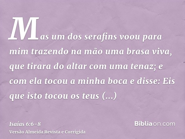 Mas um dos serafins voou para mim trazendo na mão uma brasa viva, que tirara do altar com uma tenaz;e com ela tocou a minha boca e disse: Eis que isto tocou os 