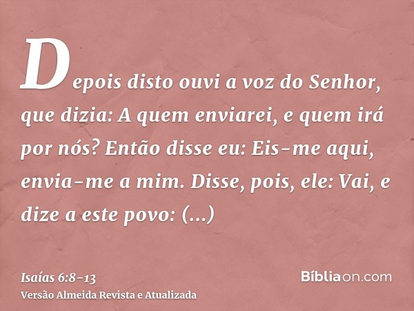 Depois disto ouvi a voz do Senhor, que dizia: A quem enviarei, e quem irá por nós? Então disse eu: Eis-me aqui, envia-me a mim.Disse, pois, ele: Vai, e dize a e