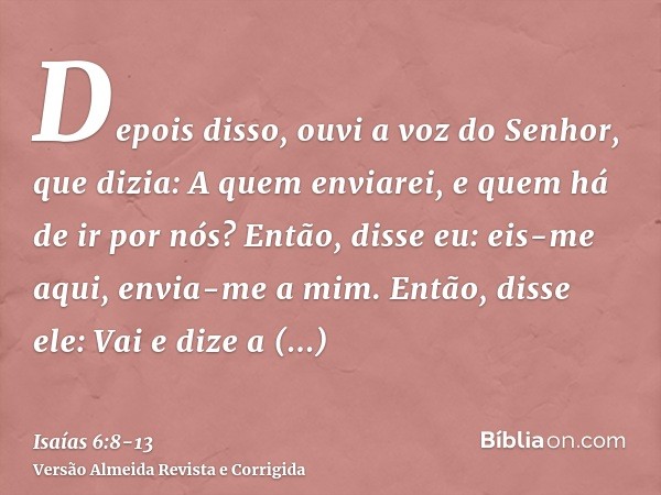 Depois disso, ouvi a voz do Senhor, que dizia: A quem enviarei, e quem há de ir por nós? Então, disse eu: eis-me aqui, envia-me a mim.Então, disse ele: Vai e di