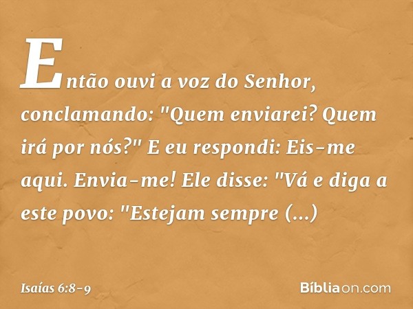 Então ouvi a voz do Senhor, conclamando: "Quem enviarei? Quem irá por nós?"
E eu respondi: Eis-me aqui. Envia-me! Ele disse: "Vá e diga a este povo:
"Estejam se