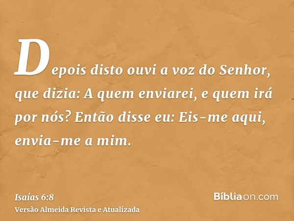 Depois disto ouvi a voz do Senhor, que dizia: A quem enviarei, e quem irá por nós? Então disse eu: Eis-me aqui, envia-me a mim.