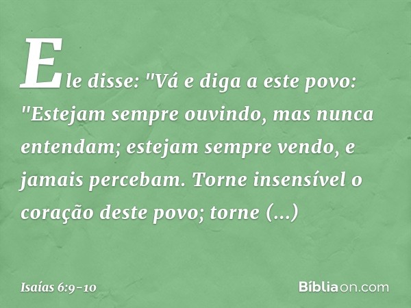 Ele disse: "Vá e diga a este povo:
"Estejam sempre ouvindo,
mas nunca entendam;
estejam sempre vendo,
e jamais percebam. Torne insensível o coração deste povo;
