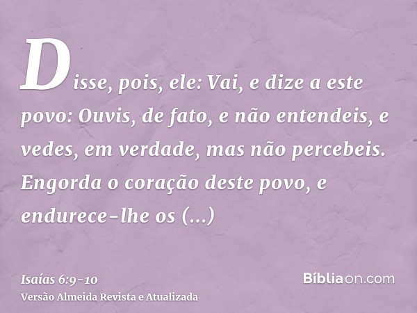 Disse, pois, ele: Vai, e dize a este povo: Ouvis, de fato, e não entendeis, e vedes, em verdade, mas não percebeis.Engorda o coração deste povo, e endurece-lhe 