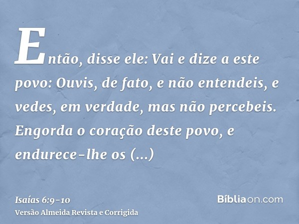 Então, disse ele: Vai e dize a este povo: Ouvis, de fato, e não entendeis, e vedes, em verdade, mas não percebeis.Engorda o coração deste povo, e endurece-lhe o