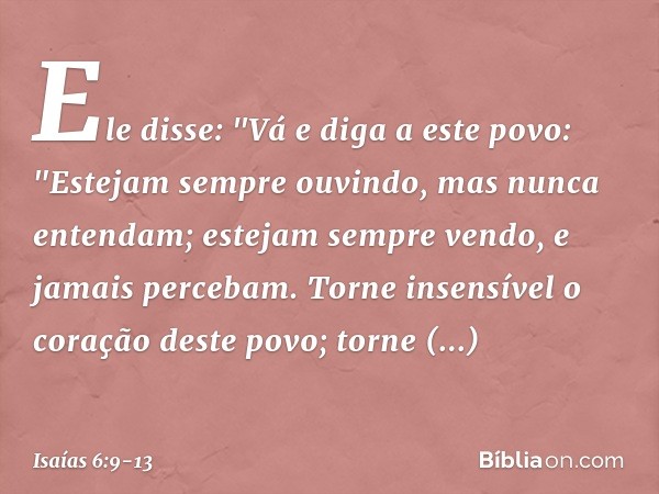 Ele disse: "Vá e diga a este povo:
"Estejam sempre ouvindo,
mas nunca entendam;
estejam sempre vendo,
e jamais percebam. Torne insensível o coração deste povo;
