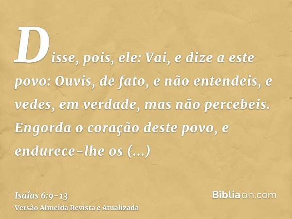 Disse, pois, ele: Vai, e dize a este povo: Ouvis, de fato, e não entendeis, e vedes, em verdade, mas não percebeis.Engorda o coração deste povo, e endurece-lhe 