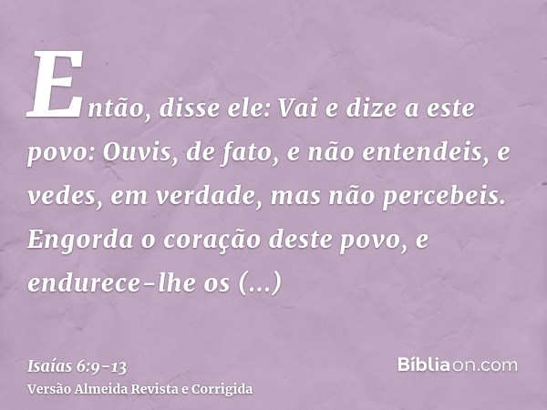 Então, disse ele: Vai e dize a este povo: Ouvis, de fato, e não entendeis, e vedes, em verdade, mas não percebeis.Engorda o coração deste povo, e endurece-lhe o