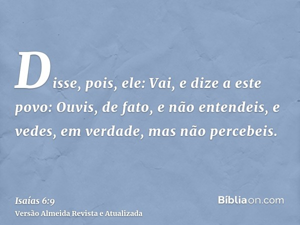 Disse, pois, ele: Vai, e dize a este povo: Ouvis, de fato, e não entendeis, e vedes, em verdade, mas não percebeis.