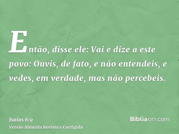 Então, disse ele: Vai e dize a este povo: Ouvis, de fato, e não entendeis, e vedes, em verdade, mas não percebeis.