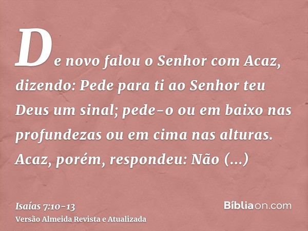 De novo falou o Senhor com Acaz, dizendo:Pede para ti ao Senhor teu Deus um sinal; pede-o ou em baixo nas profundezas ou em cima nas alturas.Acaz, porém, respon