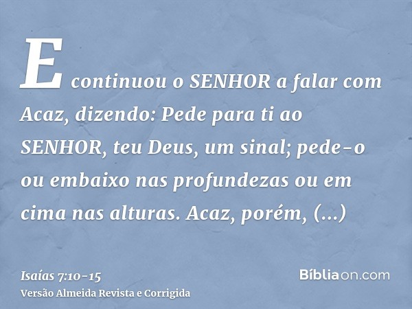 E continuou o SENHOR a falar com Acaz, dizendo:Pede para ti ao SENHOR, teu Deus, um sinal; pede-o ou embaixo nas profundezas ou em cima nas alturas.Acaz, porém,