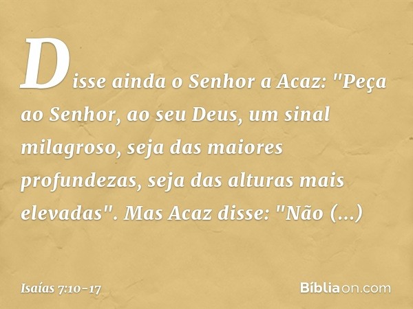 Disse ainda o Senhor a Acaz: "Peça ao Senhor, ao seu Deus, um sinal milagroso, seja das maiores profundezas, seja das alturas mais elevadas". Mas Acaz disse: "N