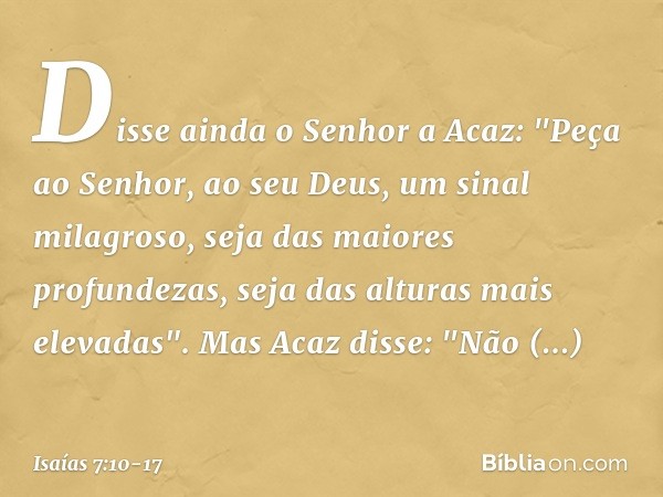 Disse ainda o Senhor a Acaz: "Peça ao Senhor, ao seu Deus, um sinal milagroso, seja das maiores profundezas, seja das alturas mais elevadas". Mas Acaz disse: "N